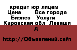 кредит юр лицам  › Цена ­ 0 - Все города Бизнес » Услуги   . Кировская обл.,Леваши д.